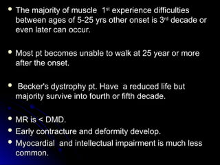  The majority of muscle 1
The majority of muscle 1st
st
experience difficulties
experience difficulties
between ages of 5-25 yrs other onset is 3
between ages of 5-25 yrs other onset is 3rd
rd
decade or
decade or
even later can occur.
even later can occur.
 Most pt becomes unable to walk at 25 year or more
Most pt becomes unable to walk at 25 year or more
after the onset.
after the onset.
 Becker's dystrophy pt. Have a reduced life but
Becker's dystrophy pt. Have a reduced life but
majority survive into fourth or fifth decade.
majority survive into fourth or fifth decade.
 MR is < DMD.
MR is < DMD.
 Early contracture and deformity develop.
Early contracture and deformity develop.
 Myocardial and intellectual impairment is much less
Myocardial and intellectual impairment is much less
common.
common.
 