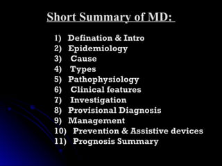 Short Summary of MD:
Short Summary of MD:
1
1) Defination & Intro
) Defination & Intro
2) Epidemiology
2) Epidemiology
3) Cause
3) Cause
4) Types
4) Types
5) Pathophysiology
5) Pathophysiology
6) Clinical features
6) Clinical features
7) Investigation
7) Investigation
8) Provisional Diagnosis
8) Provisional Diagnosis
9) Management
9) Management
10) Prevention & Assistive devices
10) Prevention & Assistive devices
11) Prognosis Summary
11) Prognosis Summary
 