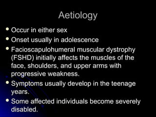 Aetiology
Aetiology
 Occur in either sex
Occur in either sex
 Onset usually in adolescence
Onset usually in adolescence
 Facioscapulohumeral muscular dystrophy
Facioscapulohumeral muscular dystrophy
(FSHD) initially affects the muscles of the
(FSHD) initially affects the muscles of the
face, shoulders, and upper arms with
face, shoulders, and upper arms with
progressive weakness.
progressive weakness.
 Symptoms usually develop in the teenage
Symptoms usually develop in the teenage
years.
years.
 Some affected individuals become severely
Some affected individuals become severely
disabled.
disabled.
 