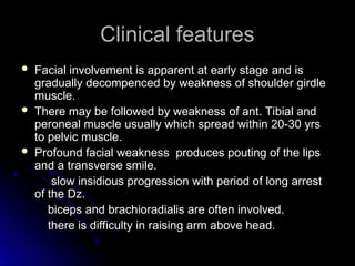 Clinical features
Clinical features
 Facial involvement is apparent at early stage and is
Facial involvement is apparent at early stage and is
gradually decompenced by weakness of shoulder girdle
gradually decompenced by weakness of shoulder girdle
muscle.
muscle.
 There may be followed by weakness of ant. Tibial and
There may be followed by weakness of ant. Tibial and
peroneal muscle usually which spread within 20-30 yrs
peroneal muscle usually which spread within 20-30 yrs
to pelvic muscle.
to pelvic muscle.
 Profound facial weakness produces pouting of the lips
Profound facial weakness produces pouting of the lips
and a transverse smile.
and a transverse smile.
slow insidious progression with period of long arrest
slow insidious progression with period of long arrest
of the Dz.
of the Dz.
biceps and brachioradialis are often involved.
biceps and brachioradialis are often involved.
there is difficulty in raising arm above head.
there is difficulty in raising arm above head.
 