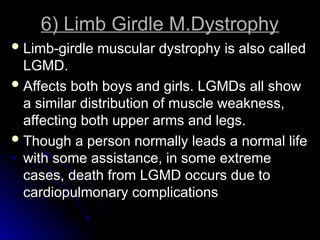 6) Limb Girdle M.Dystrophy
6) Limb Girdle M.Dystrophy
 Limb-girdle muscular dystrophy is also called
Limb-girdle muscular dystrophy is also called
LGMD.
LGMD.
 Affects both boys and girls. LGMDs all show
Affects both boys and girls. LGMDs all show
a similar distribution of muscle weakness,
a similar distribution of muscle weakness,
affecting both upper arms and legs.
affecting both upper arms and legs.
 Though a person normally leads a normal life
Though a person normally leads a normal life
with some assistance, in some extreme
with some assistance, in some extreme
cases, death from LGMD occurs due to
cases, death from LGMD occurs due to
cardiopulmonary complications
cardiopulmonary complications
 