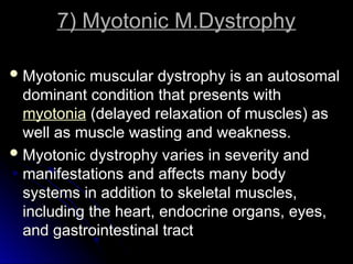 7) Myotonic M.Dystrophy
7) Myotonic M.Dystrophy
 Myotonic muscular dystrophy is an autosomal
Myotonic muscular dystrophy is an autosomal
dominant condition that presents with
dominant condition that presents with
myotonia (delayed relaxation of muscles) as
(delayed relaxation of muscles) as
well as muscle wasting and weakness.
well as muscle wasting and weakness.
 Myotonic dystrophy varies in severity and
Myotonic dystrophy varies in severity and
manifestations and affects many body
manifestations and affects many body
systems in addition to skeletal muscles,
systems in addition to skeletal muscles,
including the heart, endocrine organs, eyes,
including the heart, endocrine organs, eyes,
and gastrointestinal tract
and gastrointestinal tract
 