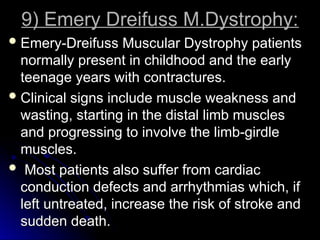 9) Emery Dreifuss M.Dystrophy:
9) Emery Dreifuss M.Dystrophy:
 Emery-Dreifuss Muscular Dystrophy patients
Emery-Dreifuss Muscular Dystrophy patients
normally present in childhood and the early
normally present in childhood and the early
teenage years with contractures.
teenage years with contractures.
 Clinical signs include muscle weakness and
Clinical signs include muscle weakness and
wasting, starting in the distal limb muscles
wasting, starting in the distal limb muscles
and progressing to involve the limb-girdle
and progressing to involve the limb-girdle
muscles.
muscles.
 Most patients also suffer from cardiac
Most patients also suffer from cardiac
conduction defects and arrhythmias which, if
conduction defects and arrhythmias which, if
left untreated, increase the risk of stroke and
left untreated, increase the risk of stroke and
sudden death.
sudden death.
 