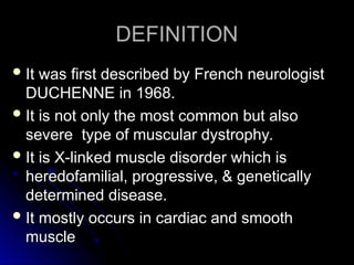DEFINITION
DEFINITION
 It was first described by French neurologist
It was first described by French neurologist
DUCHENNE in 1968.
DUCHENNE in 1968.
 It is not only the most common but also
It is not only the most common but also
severe type of muscular dystrophy.
severe type of muscular dystrophy.
 It is X-linked muscle disorder which is
It is X-linked muscle disorder which is
heredofamilial, progressive, & genetically
heredofamilial, progressive, & genetically
determined disease.
determined disease.
 It mostly occurs in cardiac and smooth
It mostly occurs in cardiac and smooth
muscle
muscle
 
