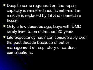  Despite some regeneration, the repair
Despite some regeneration, the repair
capacity is rendered insufficient, and the
capacity is rendered insufficient, and the
muscle is replaced by fat and connective
muscle is replaced by fat and connective
tissue
tissue
 Only a few decades ago, boys with DMD
Only a few decades ago, boys with DMD
rarely lived to be older than 20 years.
rarely lived to be older than 20 years.
 Life expectancy has risen considerably over
Life expectancy has risen considerably over
the past decade because of better
the past decade because of better
management of respiratory or cardiac
management of respiratory or cardiac
complications.
complications.
 