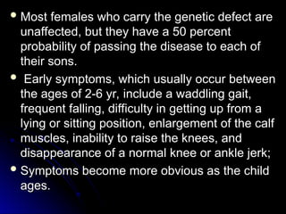  Most females who carry the genetic defect are
Most females who carry the genetic defect are
unaffected, but they have a 50 percent
unaffected, but they have a 50 percent
probability of passing the disease to each of
probability of passing the disease to each of
their sons.
their sons.
 Early symptoms, which usually occur between
Early symptoms, which usually occur between
the ages of 2-6 yr, include a waddling gait,
the ages of 2-6 yr, include a waddling gait,
frequent falling, difficulty in getting up from a
frequent falling, difficulty in getting up from a
lying or sitting position, enlargement of the calf
lying or sitting position, enlargement of the calf
muscles, inability to raise the knees, and
muscles, inability to raise the knees, and
disappearance of a normal knee or ankle jerk;
disappearance of a normal knee or ankle jerk;
 Symptoms become more obvious as the child
Symptoms become more obvious as the child
ages.
ages.
 