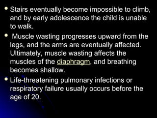  Stairs eventually become impossible to climb,
Stairs eventually become impossible to climb,
and by early adolescence the child is unable
and by early adolescence the child is unable
to walk.
to walk.
 Muscle wasting progresses upward from the
Muscle wasting progresses upward from the
legs, and the arms are eventually affected.
legs, and the arms are eventually affected.
Ultimately, muscle wasting affects the
Ultimately, muscle wasting affects the
muscles of the
muscles of the diaphragm, and breathing
, and breathing
becomes shallow.
becomes shallow.
 Life-threatening pulmonary infections or
Life-threatening pulmonary infections or
respiratory failure usually occurs before the
respiratory failure usually occurs before the
age of 20.
age of 20.
 