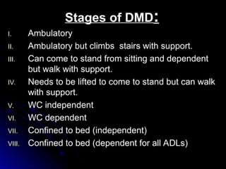 Stages of DMD
Stages of DMD:
:
I.
I. Ambulatory
Ambulatory
II.
II. Ambulatory but climbs stairs with support.
Ambulatory but climbs stairs with support.
III.
III. Can come to stand from sitting and dependent
Can come to stand from sitting and dependent
but walk with support.
but walk with support.
IV.
IV. Needs to be lifted to come to stand but can walk
Needs to be lifted to come to stand but can walk
with support.
with support.
V.
V. WC independent
WC independent
VI.
VI. WC dependent
WC dependent
VII.
VII. Confined to bed (independent)
Confined to bed (independent)
VIII.
VIII. Confined to bed (dependent for all ADLs)
Confined to bed (dependent for all ADLs)
 