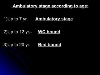 Ambulatory stage according to age:
Ambulatory stage according to age:
1)Up to 7 yr.
1)Up to 7 yr. Ambulatory stage
Ambulatory stage
2)Up to 12 yr.-
2)Up to 12 yr.- WC bound
WC bound
3)Up to 20 yr.-
3)Up to 20 yr.- Bed bound
Bed bound
 