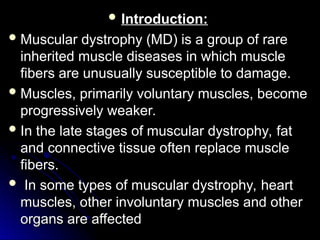  Introduction:
Introduction:
 Muscular dystrophy (MD) is a group of rare
Muscular dystrophy (MD) is a group of rare
inherited muscle diseases in which muscle
inherited muscle diseases in which muscle
fibers are unusually susceptible to damage.
fibers are unusually susceptible to damage.
 Muscles, primarily voluntary muscles, become
Muscles, primarily voluntary muscles, become
progressively weaker.
progressively weaker.
 In the late stages of muscular dystrophy, fat
In the late stages of muscular dystrophy, fat
and connective tissue often replace muscle
and connective tissue often replace muscle
fibers.
fibers.
 In some types of muscular dystrophy, heart
In some types of muscular dystrophy, heart
muscles, other involuntary muscles and other
muscles, other involuntary muscles and other
organs are affected
organs are affected
 