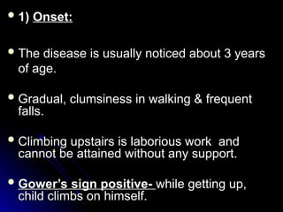  1)
1) Onset:
Onset:
The disease is usually noticed about 3 years
of age.
 Gradual, clumsiness in walking & frequent
Gradual, clumsiness in walking & frequent
falls.
falls.
 Climbing upstairs is laborious work and
Climbing upstairs is laborious work and
cannot be attained without any support.
cannot be attained without any support.
 Gower’s sign positive-
Gower’s sign positive- while getting up,
while getting up,
child climbs on himself.
child climbs on himself.
 