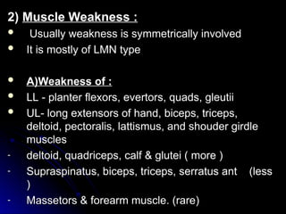 2)
2) Muscle Weakness :
Muscle Weakness :
 Usually weakness is symmetrically involved
Usually weakness is symmetrically involved
 It is mostly of LMN type
It is mostly of LMN type
 A)Weakness of :
A)Weakness of :
 LL - planter flexors, evertors, quads, gleutii
LL - planter flexors, evertors, quads, gleutii
 UL- long extensors of hand, biceps, triceps,
UL- long extensors of hand, biceps, triceps,
deltoid, pectoralis, lattismus, and shouder girdle
deltoid, pectoralis, lattismus, and shouder girdle
muscles
muscles
- deltoid, quadriceps, calf & glutei ( more )
deltoid, quadriceps, calf & glutei ( more )
- Supraspinatus, biceps, triceps, serratus ant (less
Supraspinatus, biceps, triceps, serratus ant (less
)
)
- Massetors & forearm muscle. (rare)
Massetors & forearm muscle. (rare)
 