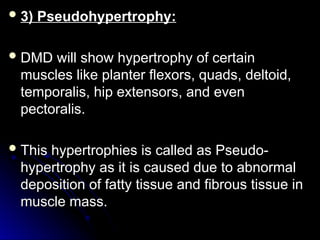  3) Pseudohypertrophy:
3) Pseudohypertrophy:
 DMD will show hypertrophy of certain
DMD will show hypertrophy of certain
muscles like planter flexors, quads, deltoid,
muscles like planter flexors, quads, deltoid,
temporalis, hip extensors, and even
temporalis, hip extensors, and even
pectoralis.
pectoralis.
 This hypertrophies is called as Pseudo-
This hypertrophies is called as Pseudo-
hypertrophy as it is caused due to abnormal
hypertrophy as it is caused due to abnormal
deposition of fatty tissue and fibrous tissue in
deposition of fatty tissue and fibrous tissue in
muscle mass.
muscle mass.
 