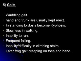 5)
5) Gait:
Gait:
- Waddling gait
Waddling gait
- hand and trunk are usually kept erect.
hand and trunk are usually kept erect.
- In standing lordosis become Kyphosis.
In standing lordosis become Kyphosis.
- Slowness in walking.
Slowness in walking.
- Inability to run.
Inability to run.
- Frequent falling.
Frequent falling.
- Inability/difficulty in climbing stairs.
Inability/difficulty in climbing stairs.
- Later frog gait creeping on toes and hand.
Later frog gait creeping on toes and hand.
 