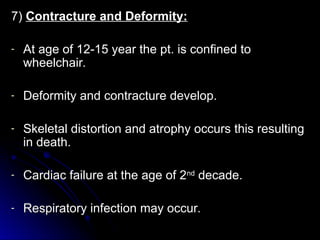 7)
7) Contracture and Deformity:
Contracture and Deformity:
- At age of 12-15 year the pt. is confined to
At age of 12-15 year the pt. is confined to
wheelchair.
wheelchair.
- Deformity and contracture develop.
Deformity and contracture develop.
- Skeletal distortion and atrophy occurs this resulting
Skeletal distortion and atrophy occurs this resulting
in death.
in death.
- Cardiac failure at the age of 2
Cardiac failure at the age of 2nd
nd
decade.
decade.
- Respiratory infection may occur.
Respiratory infection may occur.
 