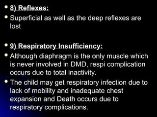  8) Reflexes:
8) Reflexes:
 Superficial as well as the deep reflexes are
Superficial as well as the deep reflexes are
lost
lost
 9) Respiratory Insufficiency:
9) Respiratory Insufficiency:
 Although diaphragm is the only muscle which
Although diaphragm is the only muscle which
is never involved in DMD, respi complication
is never involved in DMD, respi complication
occurs due to total inactivity.
occurs due to total inactivity.
 The child may get respiratory infection due to
The child may get respiratory infection due to
lack of mobility and inadequate chest
lack of mobility and inadequate chest
expansion and Death occurs due to
expansion and Death occurs due to
respiratory complications.
respiratory complications.
 