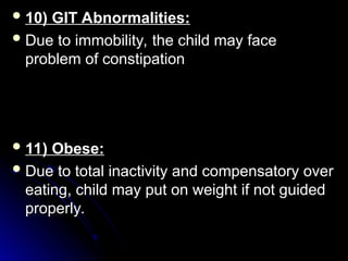  10) GIT Abnormalities:
10) GIT Abnormalities:
 Due to immobility, the child may face
Due to immobility, the child may face
problem of constipation
problem of constipation
 11) Obese:
11) Obese:
 Due to total inactivity and compensatory over
Due to total inactivity and compensatory over
eating, child may put on weight if not guided
eating, child may put on weight if not guided
properly.
properly.
 