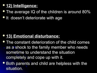  12) Intelligence:
12) Intelligence:
 The average IQ of the children is around 80%
The average IQ of the children is around 80%
 It doesn’t deteriorate with age
It doesn’t deteriorate with age
 13) Emotional disturbance:
13) Emotional disturbance:
 The constant deterioration of the child comes
The constant deterioration of the child comes
as a shock to the family member who needs
as a shock to the family member who needs
sometime to understand the situation
sometime to understand the situation
completely and cope up with it.
completely and cope up with it.
 Both parents and child are helpless with the
Both parents and child are helpless with the
situation.
situation.
 