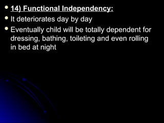  14) Functional Independency:
14) Functional Independency:
 It deteriorates day by day
It deteriorates day by day
 Eventually child will be totally dependent for
Eventually child will be totally dependent for
dressing, bathing, toileting and even rolling
dressing, bathing, toileting and even rolling
in bed at night
in bed at night
 
