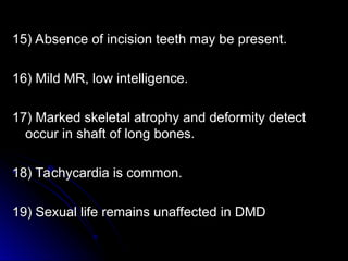 15) Absence of incision teeth may be present.
15) Absence of incision teeth may be present.
16) Mild MR, low intelligence.
16) Mild MR, low intelligence.
17) Marked skeletal atrophy and deformity detect
17) Marked skeletal atrophy and deformity detect
occur in shaft of long bones.
occur in shaft of long bones.
18) Tachycardia is common.
18) Tachycardia is common.
19) Sexual life remains unaffected in DMD
19) Sexual life remains unaffected in DMD
 