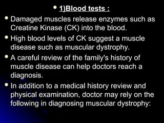  1)Blood tests :
1)Blood tests :
 Damaged muscles release enzymes such as
Damaged muscles release enzymes such as
Creatine Kinase (CK) into the blood.
Creatine Kinase (CK) into the blood.
 High blood levels of CK suggest a muscle
High blood levels of CK suggest a muscle
disease such as muscular dystrophy.
disease such as muscular dystrophy.
 A careful review of the family's history of
A careful review of the family's history of
muscle disease can help doctors reach a
muscle disease can help doctors reach a
diagnosis.
diagnosis.
 In addition to a medical history review and
In addition to a medical history review and
physical examination, doctor may rely on the
physical examination, doctor may rely on the
following in diagnosing muscular dystrophy:
following in diagnosing muscular dystrophy:
 