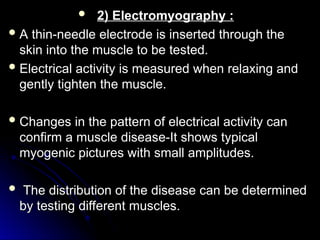  2) Electromyography :
2) Electromyography :
 A thin-needle electrode is inserted through the
A thin-needle electrode is inserted through the
skin into the muscle to be tested.
skin into the muscle to be tested.
 Electrical activity is measured when relaxing and
Electrical activity is measured when relaxing and
gently tighten the muscle.
gently tighten the muscle.
 Changes in the pattern of electrical activity can
Changes in the pattern of electrical activity can
confirm a muscle disease-It shows typical
confirm a muscle disease-It shows typical
myogenic pictures with small amplitudes.
myogenic pictures with small amplitudes.
 The distribution of the disease can be determined
The distribution of the disease can be determined
by testing different muscles.
by testing different muscles.
 