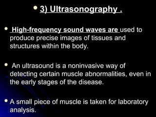  3) Ultrasonography .
3) Ultrasonography .
 High-frequency sound waves are
High-frequency sound waves are used to
used to
produce precise images of tissues and
produce precise images of tissues and
structures within the body.
structures within the body.
 An ultrasound is a noninvasive way of
An ultrasound is a noninvasive way of
detecting certain muscle abnormalities, even in
detecting certain muscle abnormalities, even in
the early stages of the disease.
the early stages of the disease.
 A small piece of muscle is taken for laboratory
A small piece of muscle is taken for laboratory
analysis.
analysis.
 