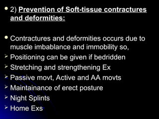  2)
2) Prevention of Soft-tissue contractures
Prevention of Soft-tissue contractures
and deformities:
and deformities:
 Contractures and deformities occurs due to
Contractures and deformities occurs due to
muscle imbablance and immobility so,
muscle imbablance and immobility so,
 Positioning can be given if bedridden
Positioning can be given if bedridden
 Stretching and strengthening Ex
Stretching and strengthening Ex
 Passive movt, Active and AA movts
Passive movt, Active and AA movts
 Maintainance of erect posture
Maintainance of erect posture
 Night Splints
Night Splints
 Home Exs
Home Exs
 