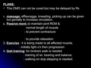 PLANS:
PLANS:
 This DMD can not be cured but may be delayed by Rx
This DMD can not be cured but may be delayed by Rx
1.
1. massage:
massage: effleuragge, kneading, picking up can be given
effleuragge, kneading, picking up can be given
but gentally to increase circulation.
but gentally to increase circulation.
2.
2. Passive movt:
Passive movt: to maintain joint ROM &
to maintain joint ROM &
normal length of muscle
normal length of muscle
: to prevent contracture
: to prevent contracture
: to provide relaxation
: to provide relaxation
3.
3. Exercise
Exercise : it is being made to all affected muscle.
: it is being made to all affected muscle.
: initially light x’s then progression
: initially light x’s then progression
4.
4. Gait training
Gait training: for lordosis walk is needed.
: for lordosis walk is needed.
: training of wt. bearing and balance.
: training of wt. bearing and balance.
: walking on slop.stepping is needed.
: walking on slop.stepping is needed.
 