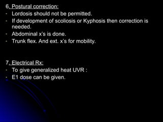 6
6. Postural correction:
. Postural correction:
- Lordosis should not be permitted.
Lordosis should not be permitted.
- If development of scoliosis or Kyphosis then correction is
If development of scoliosis or Kyphosis then correction is
needed.
needed.
- Abdominal x’s is done.
Abdominal x’s is done.
- Trunk flex. And ext. x’s for mobility.
Trunk flex. And ext. x’s for mobility.
7
7. Electrical Rx:
. Electrical Rx:
- To give generalized heat UVR :
To give generalized heat UVR :
- E1 dose can be given.
E1 dose can be given.
 
