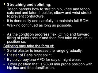  Stretching and splinting:
Stretching and splinting:
- Teach parents how to stretch hip, knee and tendo
Teach parents how to stretch hip, knee and tendo
calcanei and later shoulder, elbow and wrist stretch
calcanei and later shoulder, elbow and wrist stretch
to prevent contracture.
to prevent contracture.
- It is done daily and carefully to maintain full ROM.
It is done daily and carefully to maintain full ROM.
- Walking continued as long as possible.
Walking continued as long as possible.
- As the condition progress flex. Of hip and forward
As the condition progress flex. Of hip and forward
tilting of pelvis occur and then feet take on equinus
tilting of pelvis occur and then feet take on equinus
position so,
position so,
Splinting may take the form of:
Splinting may take the form of:
 Serial plaster to increase the range gradually,
Serial plaster to increase the range gradually,
 Plaster of Paris night splint
Plaster of Paris night splint
 By polypropylene AFO for day or night wear.
By polypropylene AFO for day or night wear.
- Other position that is 20-30 min prone position with
- Other position that is 20-30 min prone position with
hip flex and foot dorsiflexion.
hip flex and foot dorsiflexion.
 
