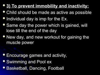  3) To prevent immobility and inactivity:
3) To prevent immobility and inactivity:
 Child should be made as active as possible
Child should be made as active as possible
 Individual day is imp for the Ex.
Individual day is imp for the Ex.
 Same day the power which is gained, will
Same day the power which is gained, will
lose till the end of the day
lose till the end of the day
 New day, and new workout for gaining the
New day, and new workout for gaining the
muscle power
muscle power
 Encourage games and activity,
Encourage games and activity,
 Swimming and Pool ex
Swimming and Pool ex
 Basketball, Dancing, Football
Basketball, Dancing, Football
 