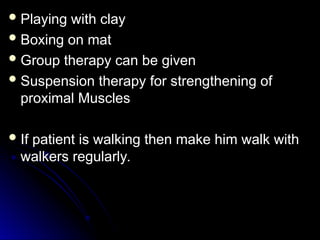 Playing with clay
Playing with clay
 Boxing on mat
Boxing on mat
 Group therapy can be given
Group therapy can be given
 Suspension therapy for strengthening of
Suspension therapy for strengthening of
proximal Muscles
proximal Muscles
 If patient is walking then make him walk with
If patient is walking then make him walk with
walkers regularly.
walkers regularly.
 