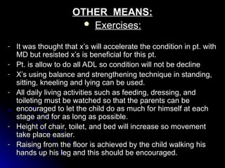 OTHER MEANS:
OTHER MEANS:
 Exercises:
Exercises:
- It was thought that x’s will accelerate the condition in pt. with
It was thought that x’s will accelerate the condition in pt. with
MD but resisted x’s is beneficial for this pt.
MD but resisted x’s is beneficial for this pt.
- Pt. is allow to do all ADL so condition will not be decline
Pt. is allow to do all ADL so condition will not be decline
- X’s using balance and strengthening technique in standing,
X’s using balance and strengthening technique in standing,
sitting, kneeling and lying can be used.
sitting, kneeling and lying can be used.
- All daily living activities such as feeding, dressing, and
All daily living activities such as feeding, dressing, and
toileting must be watched so that the parents can be
toileting must be watched so that the parents can be
encouraged to let the child do as much for himself at each
encouraged to let the child do as much for himself at each
stage and for as long as possible.
stage and for as long as possible.
- Height of chair, toilet, and bed will increase so movement
Height of chair, toilet, and bed will increase so movement
take place easier.
take place easier.
- Raising from the floor is achieved by the child walking his
Raising from the floor is achieved by the child walking his
hands up his leg and this should be encouraged.
hands up his leg and this should be encouraged.
 