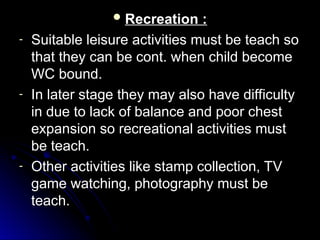  Recreation :
Recreation :
- Suitable leisure activities must be teach so
Suitable leisure activities must be teach so
that they can be cont. when child become
that they can be cont. when child become
WC bound.
WC bound.
- In later stage they may also have difficulty
In later stage they may also have difficulty
in due to lack of balance and poor chest
in due to lack of balance and poor chest
expansion so recreational activities must
expansion so recreational activities must
be teach.
be teach.
- Other activities like stamp collection, TV
Other activities like stamp collection, TV
game watching, photography must be
game watching, photography must be
teach.
teach.
 