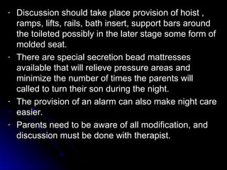 - Discussion should take place provision of hoist ,
Discussion should take place provision of hoist ,
ramps, lifts, rails, bath insert, support bars around
ramps, lifts, rails, bath insert, support bars around
the toileted possibly in the later stage some form of
the toileted possibly in the later stage some form of
molded seat.
molded seat.
- There are special secretion bead mattresses
There are special secretion bead mattresses
available that will relieve pressure areas and
available that will relieve pressure areas and
minimize the number of times the parents will
minimize the number of times the parents will
called to turn their son during the night.
called to turn their son during the night.
- The provision of an alarm can also make night care
The provision of an alarm can also make night care
easier.
easier.
- Parents need to be aware of all modification, and
Parents need to be aware of all modification, and
discussion must be done with therapist.
discussion must be done with therapist.
 