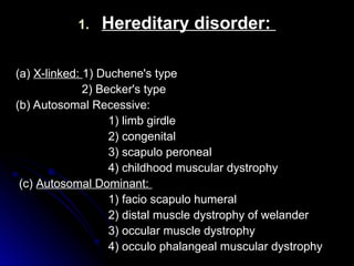 1.
1. Hereditary disorder:
Hereditary disorder:
(a)
(a) X-linked:
X-linked: 1) Duchene's type
1) Duchene's type
2) Becker's type
2) Becker's type
(b) Autosomal Recessive:
(b) Autosomal Recessive:
1) limb girdle
1) limb girdle
2) congenital
2) congenital
3) scapulo peroneal
3) scapulo peroneal
4) childhood muscular dystrophy
4) childhood muscular dystrophy
(c)
(c) Autosomal Dominant:
Autosomal Dominant:
1) facio scapulo humeral
1) facio scapulo humeral
2) distal muscle dystrophy of welander
2) distal muscle dystrophy of welander
3) occular muscle dystrophy
3) occular muscle dystrophy
4) occulo phalangeal muscular dystrophy
4) occulo phalangeal muscular dystrophy
 