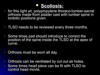 Scoliosis:
Scoliosis:
- for this light wt. polypropylene thoraco-lumber-sacral
for this light wt. polypropylene thoraco-lumber-sacral
orthosis made from plaster cast with lumber spine in
orthosis made from plaster cast with lumber spine in
lordotic positions given.
lordotic positions given.
- TLSO needs to be reviewed every three months.
TLSO needs to be reviewed every three months.
- Some times pad should introduce to correct the
Some times pad should introduce to correct the
position of the spine inside the TLSO at the apex of
position of the spine inside the TLSO at the apex of
curve.
curve.
- Orthosis must be worn all day.
Orthosis must be worn all day.
- Orthosis can be ventilated by cut out air holes.
Orthosis can be ventilated by cut out air holes.
- Some times head piece can be fit with TLSO to
Some times head piece can be fit with TLSO to
control head movts.
control head movts.
 
