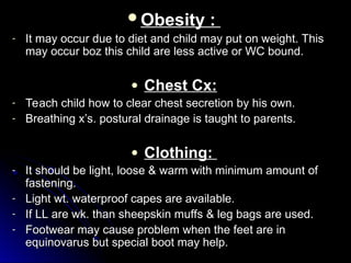 Obesity :
Obesity :
- It may occur due to diet and child may put on weight. This
It may occur due to diet and child may put on weight. This
may occur boz this child are less active or WC bound.
may occur boz this child are less active or WC bound.
● Chest Cx:
Chest Cx:
- Teach child how to clear chest secretion by his own.
Teach child how to clear chest secretion by his own.
- Breathing x’s. postural drainage is taught to parents.
Breathing x’s. postural drainage is taught to parents.
● Clothing:
Clothing:
- It should be light, loose & warm with minimum amount of
It should be light, loose & warm with minimum amount of
fastening.
fastening.
- Light wt. waterproof capes are available.
Light wt. waterproof capes are available.
- If LL are wk. than sheepskin muffs & leg bags are used.
If LL are wk. than sheepskin muffs & leg bags are used.
- Footwear may cause problem when the feet are in
Footwear may cause problem when the feet are in
equinovarus but special boot may help.
equinovarus but special boot may help.
 