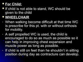  For Child:
For Child:
 If child is not able to stand, WC should be
If child is not able to stand, WC should be
given to the child
given to the child
 WHEELCHAIR
WHEELCHAIR
- When walking become difficult at that time WC
When walking become difficult at that time WC
is prescribe for this pt. with or without orthosis
is prescribe for this pt. with or without orthosis
for mobility.
for mobility.
- A self propelled WC is used, the child is
A self propelled WC is used, the child is
encouraged to do so as much as possible so it
encouraged to do so as much as possible so it
can help in improving chest expansion and
can help in improving chest expansion and
muscle power as long as possible.
muscle power as long as possible.
- If child is still on feet than he shouldn’t in sitting
If child is still on feet than he shouldn’t in sitting
position during day as contracture can develop.
position during day as contracture can develop.
 