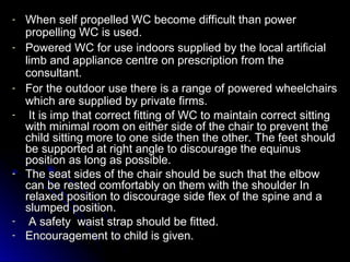 - When self propelled WC become difficult than power
When self propelled WC become difficult than power
propelling WC is used.
propelling WC is used.
- Powered WC for use indoors supplied by the local artificial
Powered WC for use indoors supplied by the local artificial
limb and appliance centre on prescription from the
limb and appliance centre on prescription from the
consultant.
consultant.
- For the outdoor use there is a range of powered wheelchairs
For the outdoor use there is a range of powered wheelchairs
which are supplied by private firms.
which are supplied by private firms.
- It is imp that correct fitting of WC to maintain correct sitting
It is imp that correct fitting of WC to maintain correct sitting
with minimal room on either side of the chair to prevent the
with minimal room on either side of the chair to prevent the
child sitting more to one side then the other. The feet should
child sitting more to one side then the other. The feet should
be supported at right angle to discourage the equinus
be supported at right angle to discourage the equinus
position as long as possible.
position as long as possible.
- The seat sides of the chair should be such that the elbow
The seat sides of the chair should be such that the elbow
can be rested comfortably on them with the shoulder In
can be rested comfortably on them with the shoulder In
relaxed position to discourage side flex of the spine and a
relaxed position to discourage side flex of the spine and a
slumped position.
slumped position.
- A safety waist strap should be fitted.
A safety waist strap should be fitted.
- Encouragement to child is given.
Encouragement to child is given.
 
