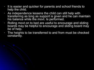 - It is easier and quicker for parents and school friends to
It is easier and quicker for parents and school friends to
help the child.
help the child.
- As independence lessens the child can still help with
As independence lessens the child can still help with
transferring as long as support is given and he can maintain
transferring as long as support is given and he can maintain
his balance while the movt. Is performed.
his balance while the movt. Is performed.
- Rolling movt on to bed are useful to encourage and sliding
Rolling movt on to bed are useful to encourage and sliding
boards may be helpful to encourage and sliding board may
boards may be helpful to encourage and sliding board may
be of help.
be of help.
- The heights to be transferred to and from must be checked
The heights to be transferred to and from must be checked
constantly.
constantly.
 