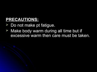 PRECAUTIONS:
PRECAUTIONS:
 Do not make pt fatigue.
Do not make pt fatigue.
 Make body warm during all time but if
Make body warm during all time but if
excessive warm then care must be taken.
excessive warm then care must be taken.
 