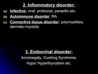 2. Inflammatory disorder:
2. Inflammatory disorder:
(a)
(a) Infective:
Infective: viral, protozoal, parasitic etc.
viral, protozoal, parasitic etc.
(b)
(b) Autoimmune disorder
Autoimmune disorder: RA
: RA
(c)
(c) Connective tissue disorder
Connective tissue disorder: polymyelities,
: polymyelities,
dermato-myositis
dermato-myositis
3. Endocrinal disorder:
3. Endocrinal disorder:
Acromegaly, Cushing Syndrome,
Acromegaly, Cushing Syndrome,
Hypo/ Hyperthyrodism etc.
Hypo/ Hyperthyrodism etc.
 
