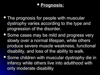  Prognosis:
Prognosis:
 The prognosis for people with muscular
The prognosis for people with muscular
dystrophy varies according to the type and
dystrophy varies according to the type and
progression of the disorder.
progression of the disorder.
 Some cases may be mild and progress very
Some cases may be mild and progress very
slowly over a normal lifespan, while others
slowly over a normal lifespan, while others
produce severe muscle weakness, functional
produce severe muscle weakness, functional
disability, and loss of the ability to walk.
disability, and loss of the ability to walk.
 Some children with muscular dystrophy die in
Some children with muscular dystrophy die in
infancy while others live into adulthood with
infancy while others live into adulthood with
only moderate disability
only moderate disability
 