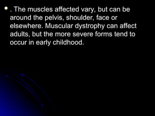  . The muscles affected vary, but can be
. The muscles affected vary, but can be
around the pelvis, shoulder, face or
around the pelvis, shoulder, face or
elsewhere. Muscular dystrophy can affect
elsewhere. Muscular dystrophy can affect
adults, but the more severe forms tend to
adults, but the more severe forms tend to
occur in early childhood.
occur in early childhood.
 