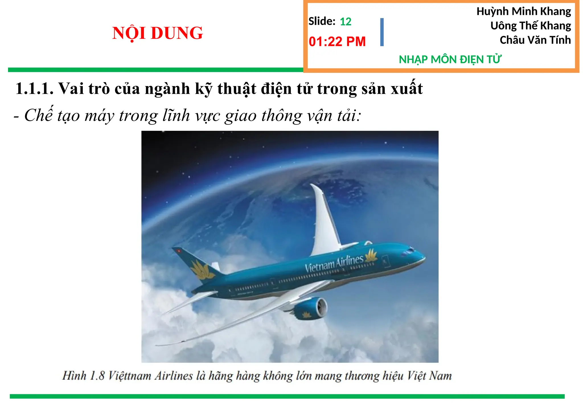 Slide:
NHẬP MÔN ĐIỆN TỬ
Huỳnh Minh Khang
Uông Thế Khang
Châu Văn Tính
12
NỘI DUNG 01:22 PM
1.1.1. Vai trò của ngành kỹ thuật điện tử trong sản xuất
- Chế tạo máy trong lĩnh vực giao thông vận tải:
 
