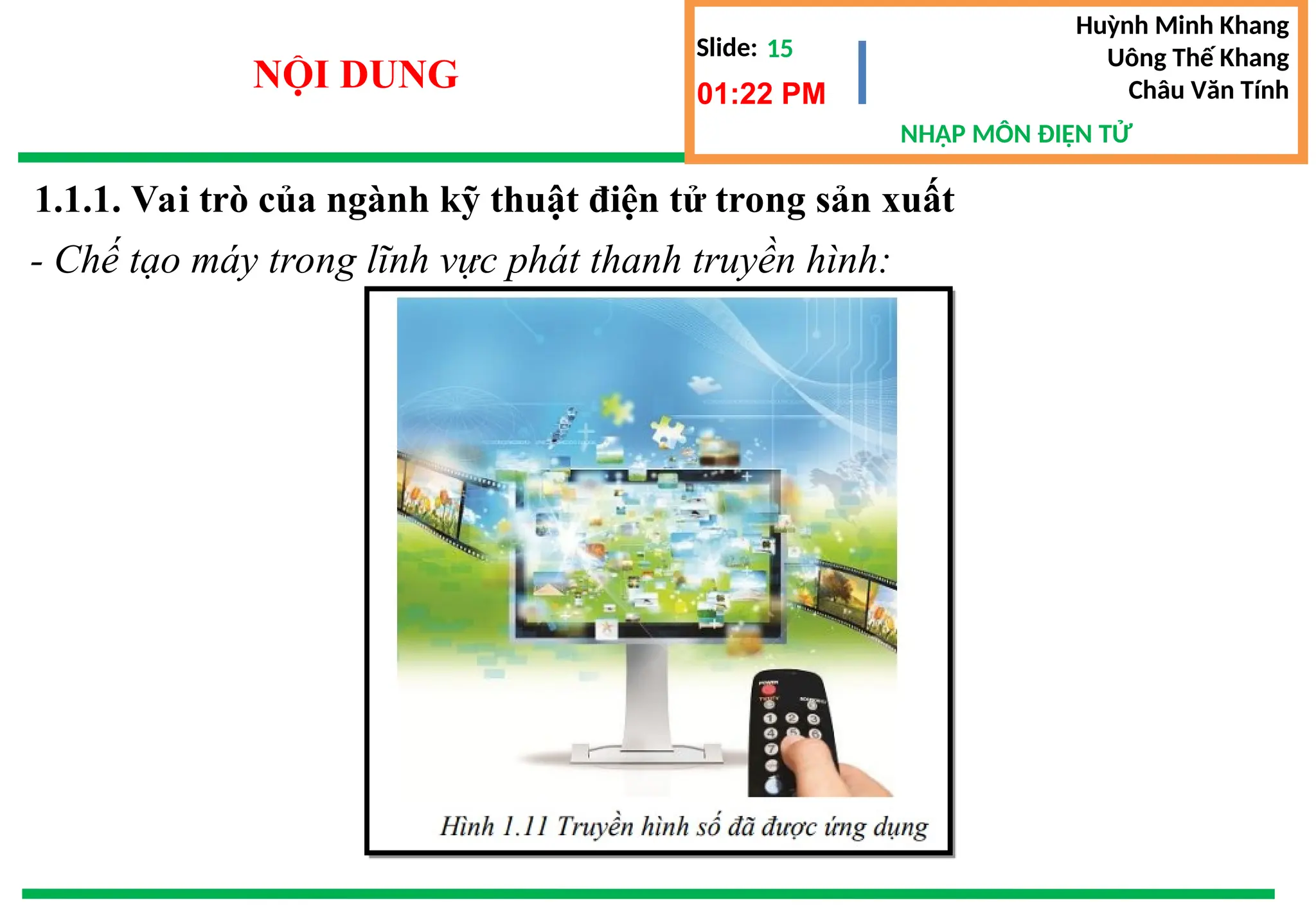 Slide:
NHẬP MÔN ĐIỆN TỬ
Huỳnh Minh Khang
Uông Thế Khang
Châu Văn Tính
15
NỘI DUNG 01:22 PM
1.1.1. Vai trò của ngành kỹ thuật điện tử trong sản xuất
- Chế tạo máy trong lĩnh vực phát thanh truyền hình:
 