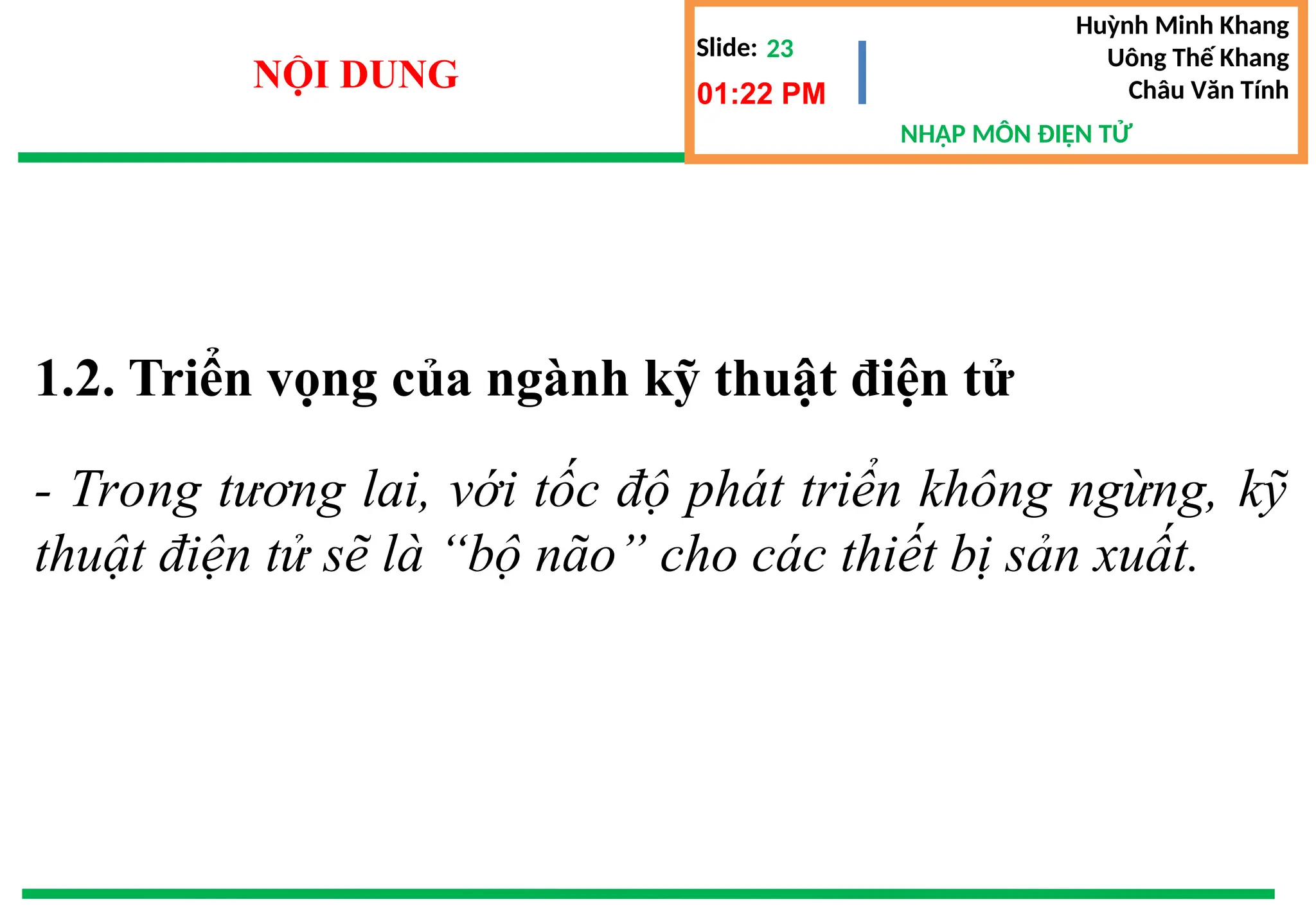 Slide:
NHẬP MÔN ĐIỆN TỬ
Huỳnh Minh Khang
Uông Thế Khang
Châu Văn Tính
23
NỘI DUNG 01:22 PM
1.2. Triển vọng của ngành kỹ thuật điện tử
- Trong tương lai, với tốc độ phát triển không ngừng, kỹ
thuật điện tử sẽ là “bộ não” cho các thiết bị sản xuất.
 