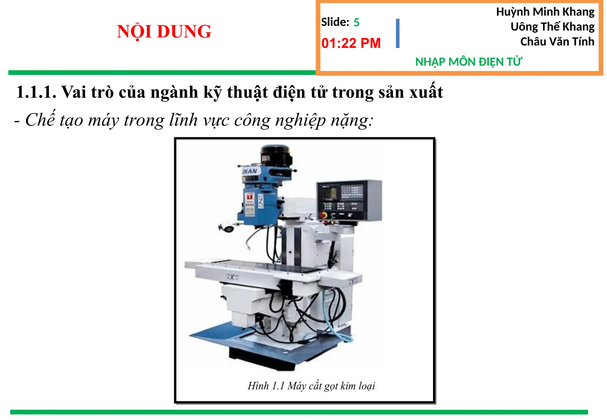 Slide:
NHẬP MÔN ĐIỆN TỬ
Huỳnh Minh Khang
Uông Thế Khang
Châu Văn Tính
5
NỘI DUNG
1.1.1. Vai trò của ngành kỹ thuật điện tử trong sản xuất
01:22 PM
- Chế tạo máy trong lĩnh vực công nghiệp nặng:
 